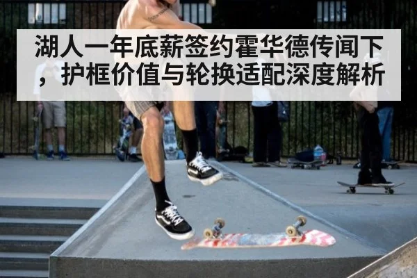 湖人一年底薪签约霍华德传闻下，护框价值与轮换适配深度解析