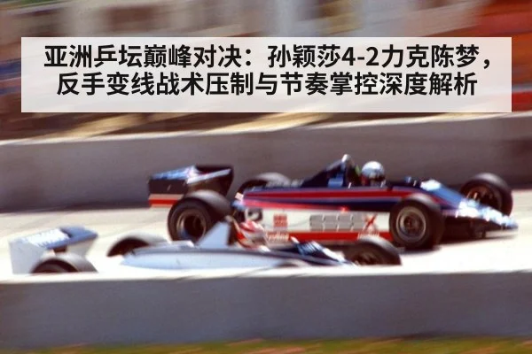 亚洲乒坛巅峰对决：孙颖莎4-2力克陈梦，反手变线战术压制与节奏掌控深度解析